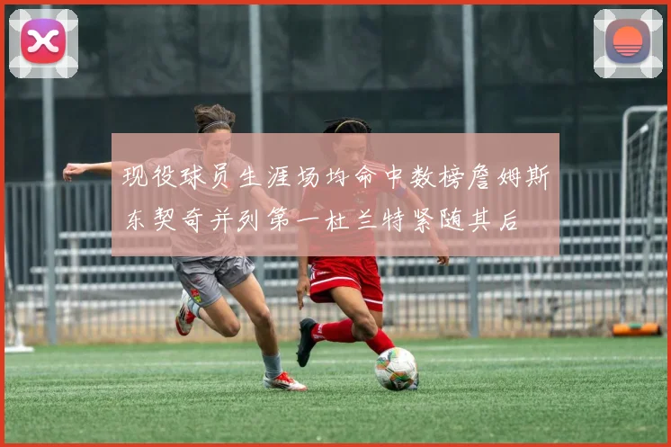 现役球员生涯场均命中数榜詹姆斯东契奇并列第一杜兰特紧随其后