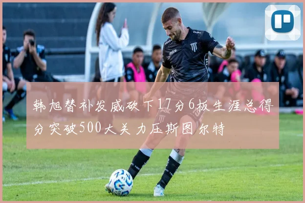 韩旭替补发威砍下17分6板生涯总得分突破500大关力压斯图尔特