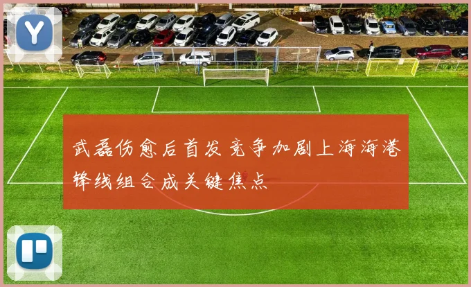 武磊伤愈后首发竞争加剧上海海港锋线组合成关键焦点