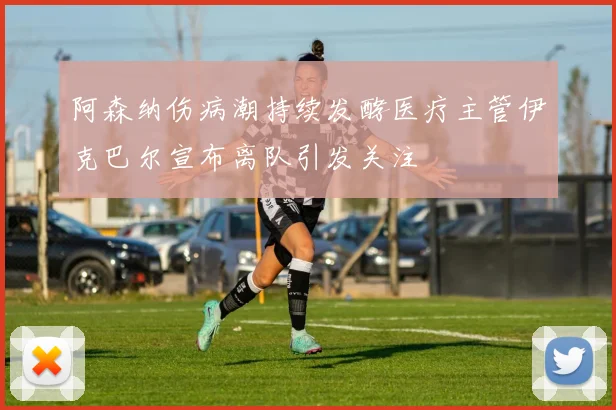 阿森纳伤病潮持续发酵医疗主管伊克巴尔宣布离队引发关注