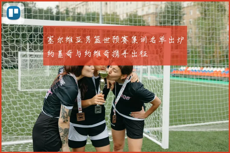 塞尔维亚男篮世预赛集训名单出炉约基奇与约维奇携手出征