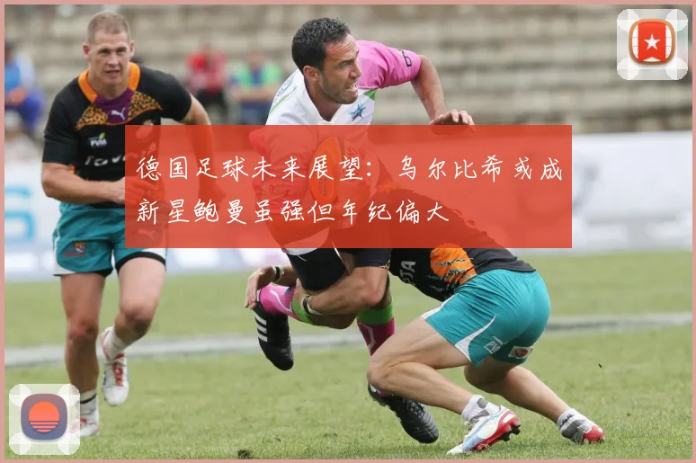 德国足球未来展望：乌尔比希或成新星鲍曼虽强但年纪偏大