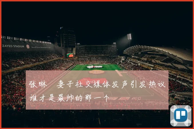 张琳芃妻子社交媒体发声引发热议谁才是最帅的那一个