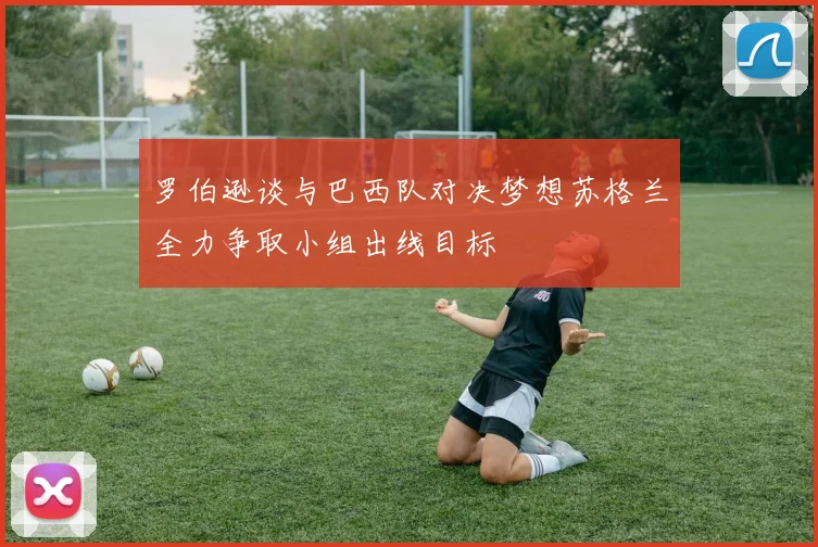 罗伯逊谈与巴西队对决梦想苏格兰全力争取小组出线目标