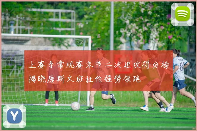 上赛季常规赛末节二次进攻得分榜揭晓唐斯文班杜伦强势领跑