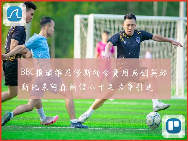 BBC报道维尼修斯转会费用或创英超新纪录阿森纳信心十足力争引进
