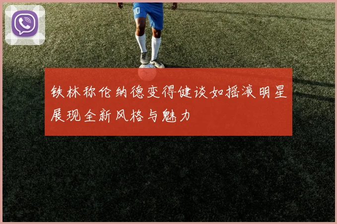 铁林称伦纳德变得健谈如摇滚明星展现全新风格与魅力