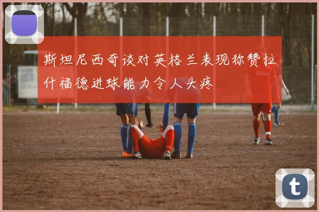 斯坦尼西奇谈对英格兰表现称赞拉什福德进球能力令人头疼