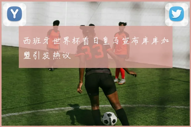 西班牙世界杯首日皇马宣布库库加盟引发热议