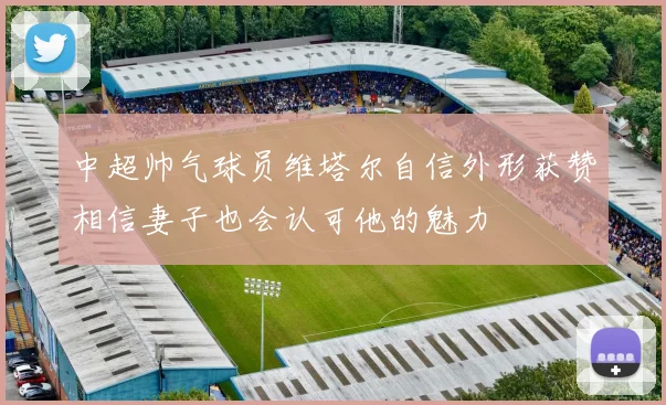 中超帅气球员维塔尔自信外形获赞相信妻子也会认可他的魅力