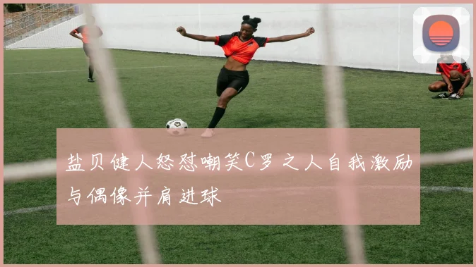 盐贝健人怒怼嘲笑C罗之人自我激励与偶像并肩进球