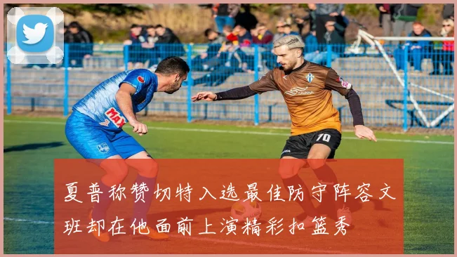 夏普称赞切特入选最佳防守阵容文班却在他面前上演精彩扣篮秀