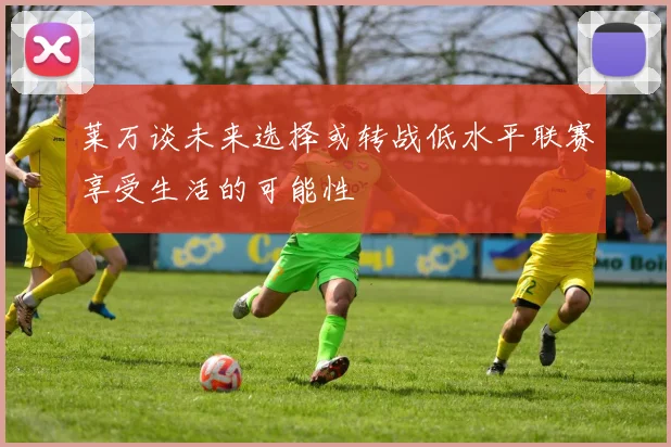 莱万谈未来选择或转战低水平联赛享受生活的可能性