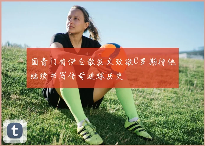 国青门将伊合散发文致敬C罗期待他继续书写传奇进球历史