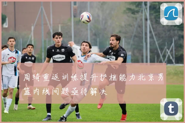 周琦重返训练提升护框能力北京男篮内线问题亟待解决