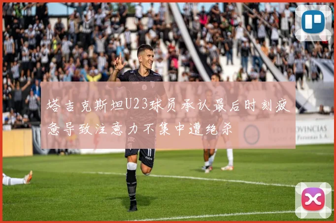 塔吉克斯坦U23球员承认最后时刻疲惫导致注意力不集中遭绝杀