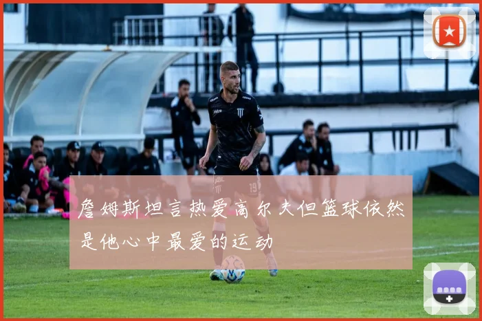 詹姆斯坦言热爱高尔夫但篮球依然是他心中最爱的运动