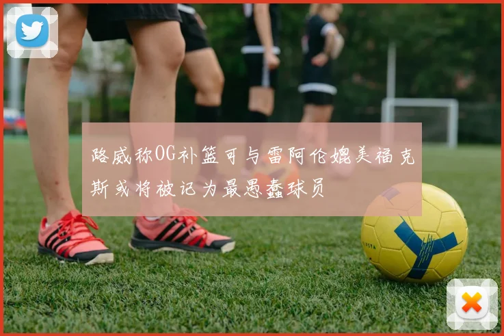路威称OG补篮可与雷阿伦媲美福克斯或将被记为最愚蠢球员
