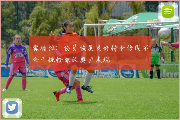 蒙特拉：伤员恢复良好转会传闻不会干扰恰尔汉奥卢表现