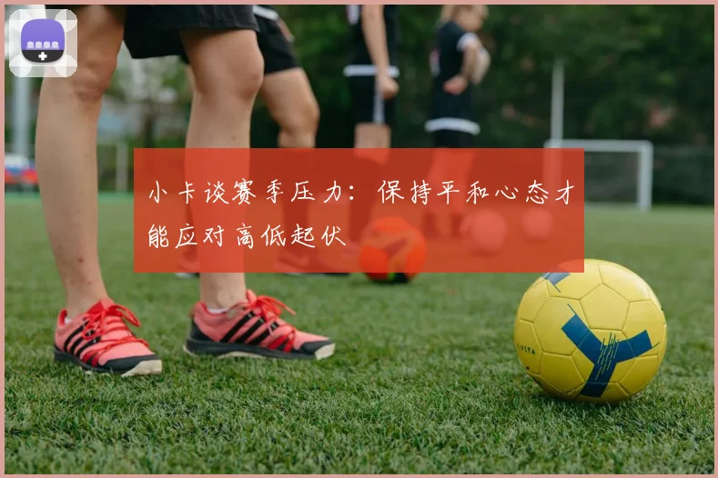 小卡谈赛季压力：保持平和心态才能应对高低起伏