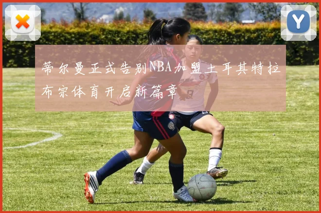 蒂尔曼正式告别NBA加盟土耳其特拉布宗体育开启新篇章