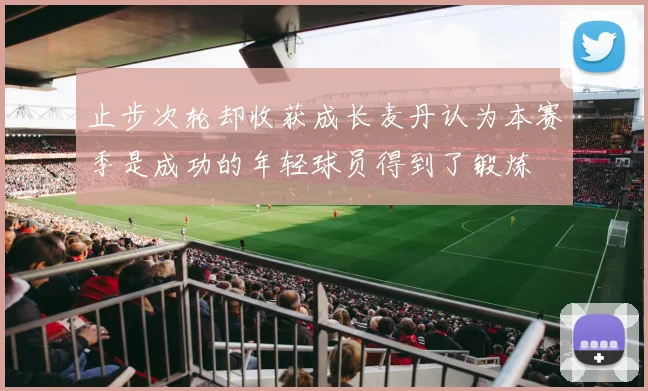 止步次轮却收获成长麦丹认为本赛季是成功的年轻球员得到了锻炼