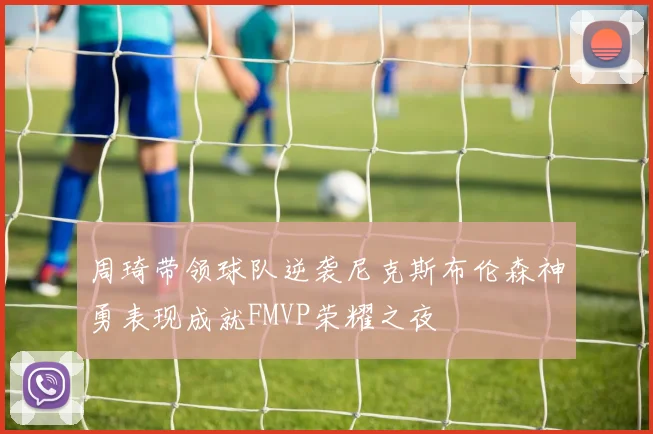 周琦带领球队逆袭尼克斯布伦森神勇表现成就FMVP荣耀之夜