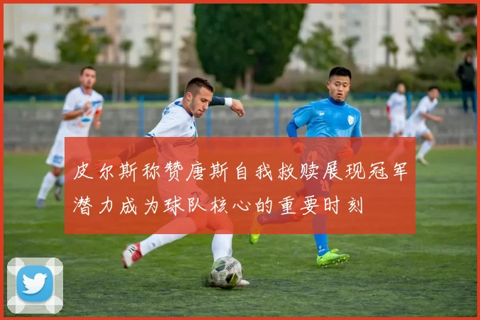 皮尔斯称赞唐斯自我救赎展现冠军潜力成为球队核心的重要时刻