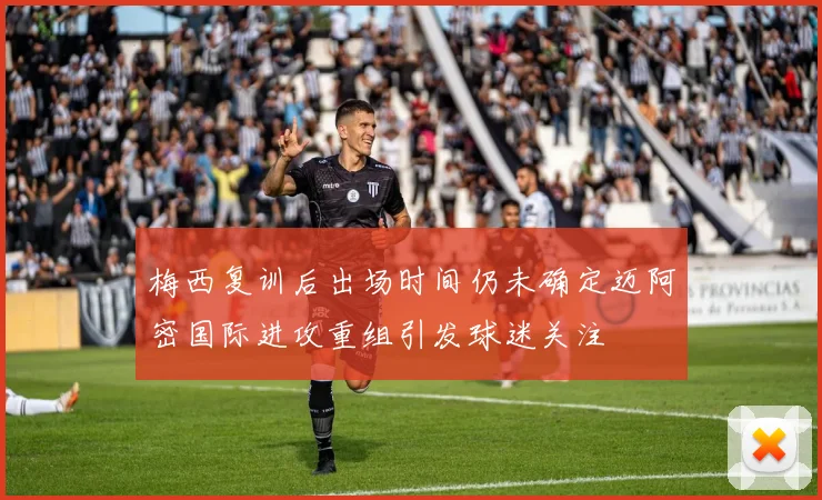 梅西复训后出场时间仍未确定迈阿密国际进攻重组引发球迷关注