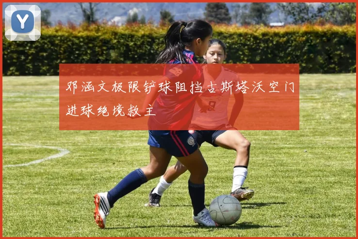 邓涵文极限铲球阻挡古斯塔沃空门进球绝境救主