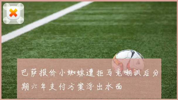 巴萨报价小蜘蛛遭拒马竞嘲讽后分期六年支付方案浮出水面