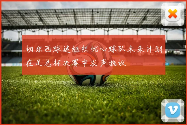 切尔西球迷组织忧心球队未来计划在足总杯决赛中发声抗议
