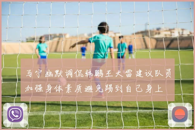 马宁幽默调侃韩鹏王大雷建议队员加强身体素质避免踢到自己身上